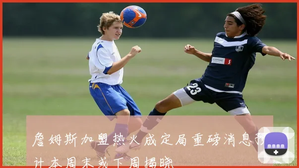 詹姆斯加盟热火成定局重磅消息预计本周末或下周揭晓