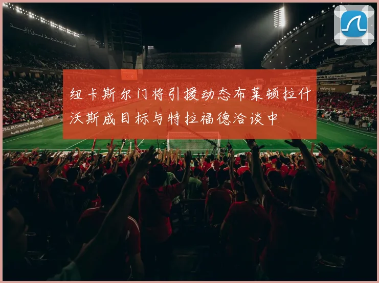纽卡斯尔门将引援动态布莱顿拉什沃斯成目标与特拉福德洽谈中