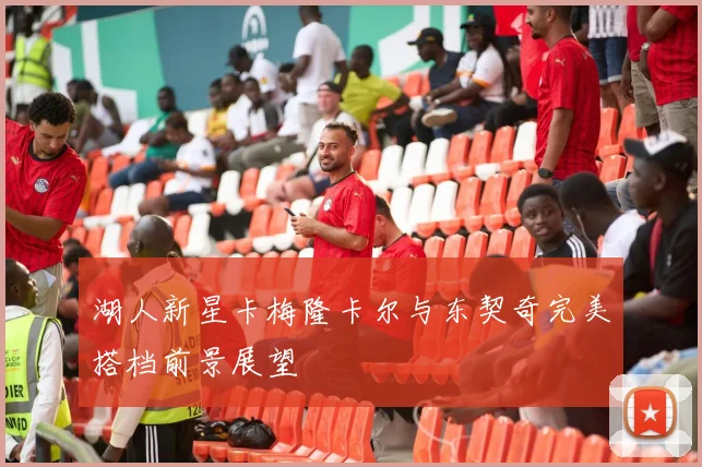 湖人新星卡梅隆卡尔与东契奇完美搭档前景展望