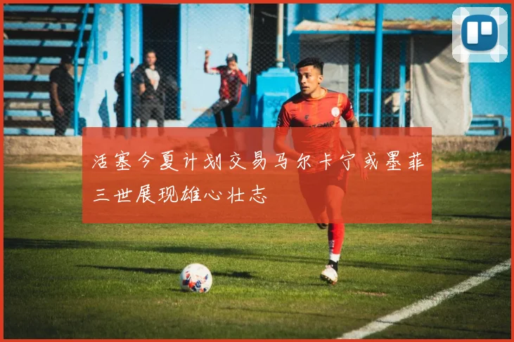 活塞今夏计划交易马尔卡宁或墨菲三世展现雄心壮志