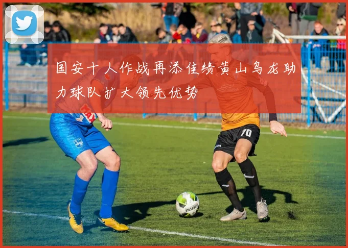 国安十人作战再添佳绩黄山乌龙助力球队扩大领先优势