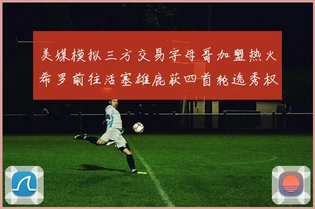美媒模拟三方交易字母哥加盟热火希罗前往活塞雄鹿获四首轮选秀权与两次互换权