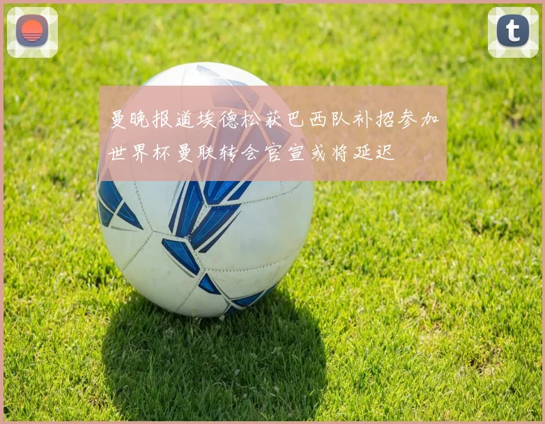 曼晚报道埃德松获巴西队补招参加世界杯曼联转会官宣或将延迟