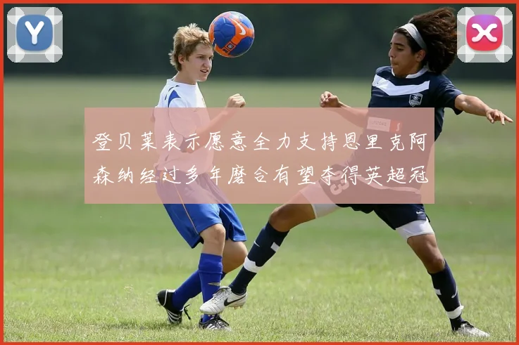 登贝莱表示愿意全力支持恩里克阿森纳经过多年磨合有望夺得英超冠军