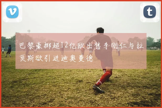 巴黎豪掷超12亿欧出售李刚仁与拉莫斯欲引进迪奥曼德