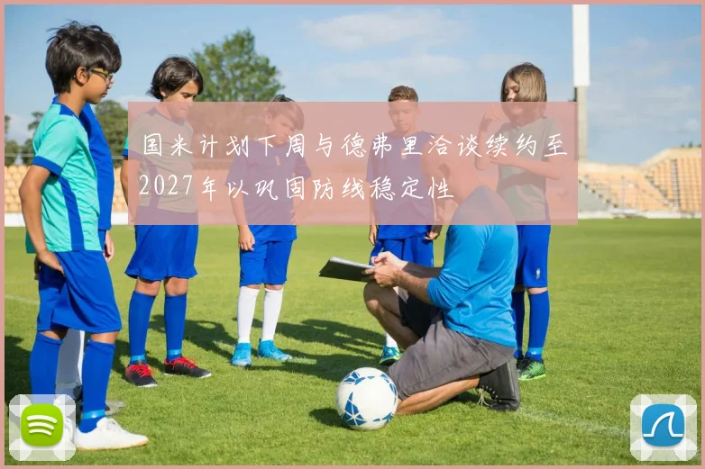 国米计划下周与德弗里洽谈续约至2027年以巩固防线稳定性