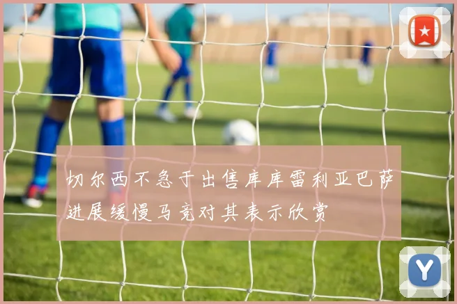 切尔西不急于出售库库雷利亚巴萨进展缓慢马竞对其表示欣赏