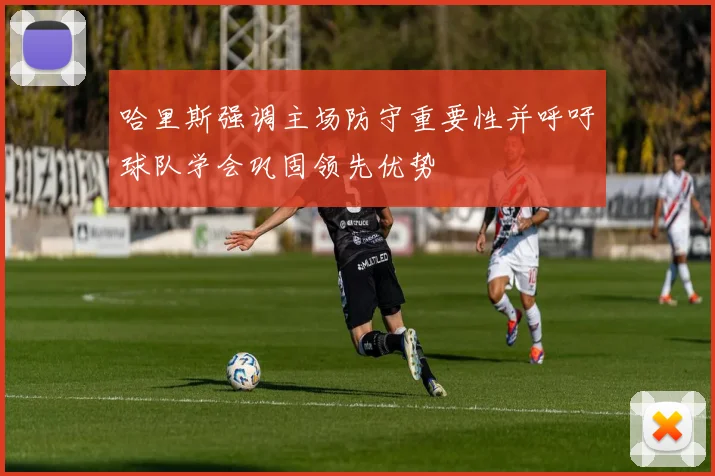 哈里斯强调主场防守重要性并呼吁球队学会巩固领先优势
