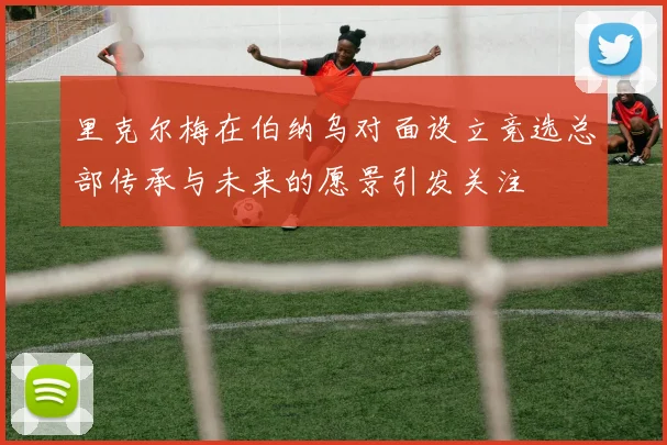 里克尔梅在伯纳乌对面设立竞选总部传承与未来的愿景引发关注