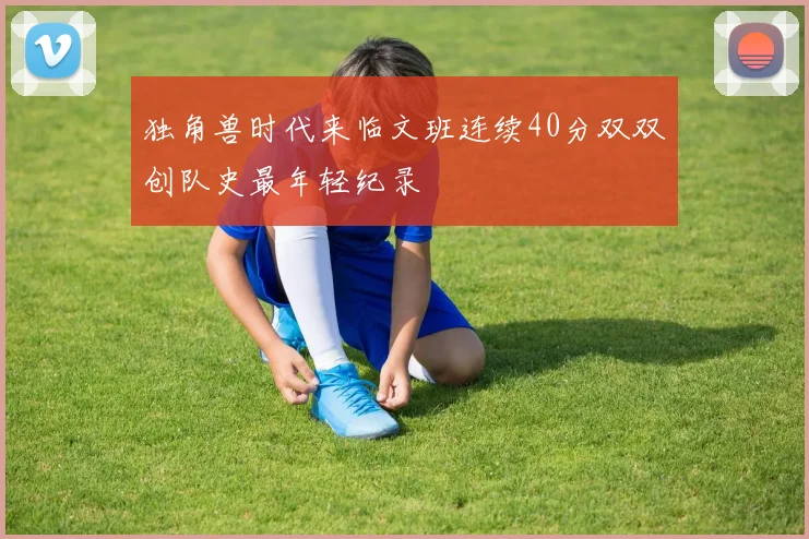 独角兽时代来临文班连续40分双双创队史最年轻纪录
